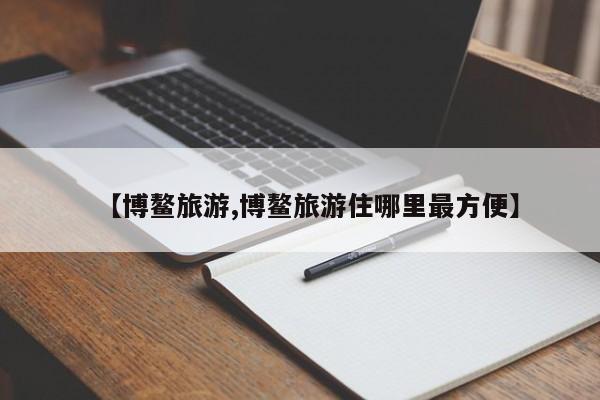 【博鳌旅游,博鳌旅游住哪里最方便】