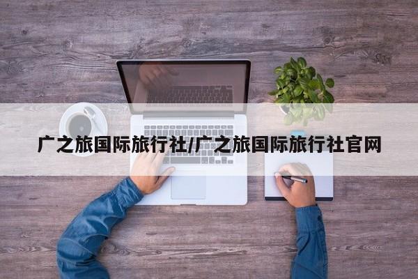 广之旅国际旅行社/广之旅国际旅行社官网