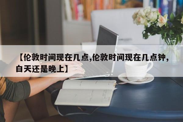 【伦敦时间现在几点,伦敦时间现在几点钟,白天还是晚上】