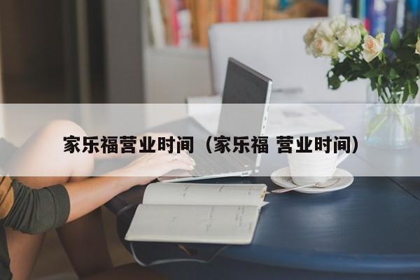 家乐福营业时间(家乐福 营业时间)