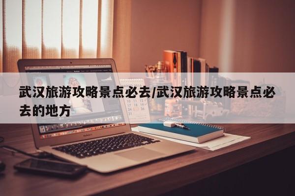 武汉旅游攻略景点必去/武汉旅游攻略景点必去的地方