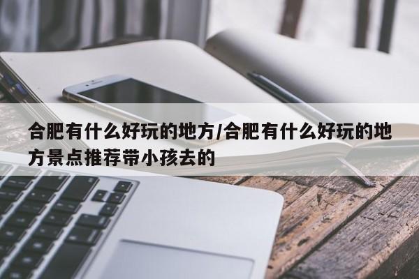 合肥有什么好玩的地方/合肥有什么好玩的地方景点推荐带小孩去的