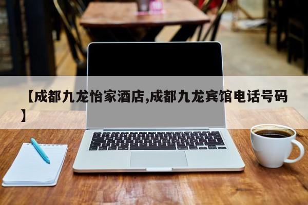【成都九龙怡家酒店,成都九龙宾馆电话号码】