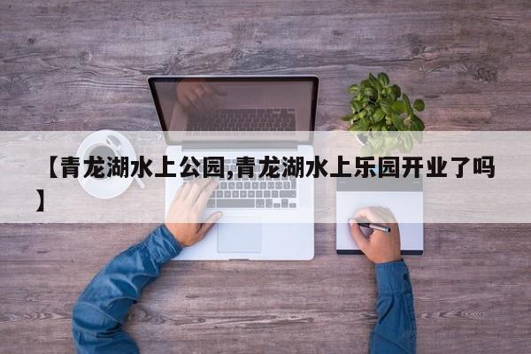 【青龙湖水上公园,青龙湖水上乐园开业了吗】