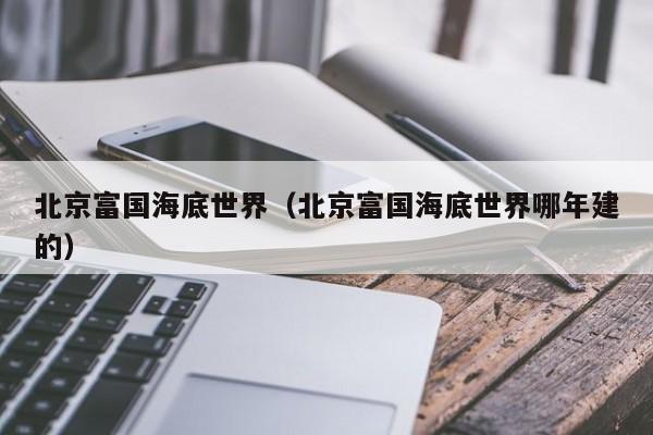 北京富国海底世界(北京富国海底世界哪年建的)