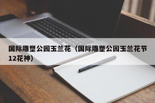 国际雕塑公园玉兰花(国际雕塑公园玉兰花节12花神)