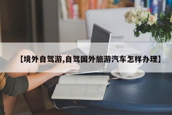 【境外自驾游,自驾国外旅游汽车怎样办理】