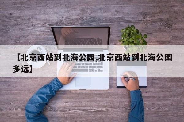 【北京西站到北海公园,北京西站到北海公园多远】
