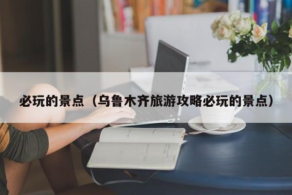 必玩的景点(乌鲁木齐旅游攻略必玩的景点)