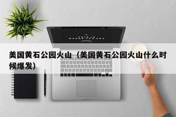 美国黄石公园火山(美国黄石公园火山什么时候爆发)