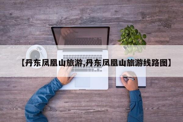 【丹东凤凰山旅游,丹东凤凰山旅游线路图】