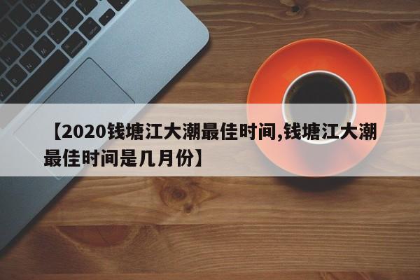 【2020钱塘江大潮最佳时间,钱塘江大潮最佳时间是几月份】