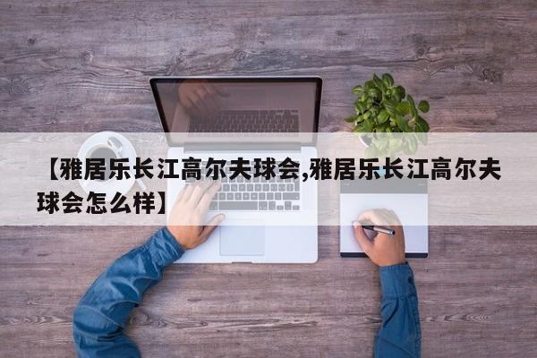 【雅居乐长江高尔夫球会,雅居乐长江高尔夫球会怎么样】