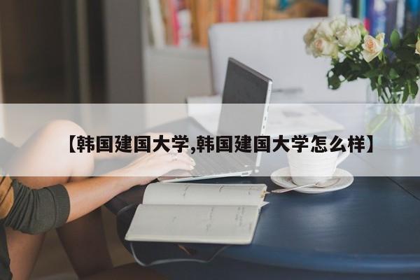 【韩国建国大学,韩国建国大学怎么样】