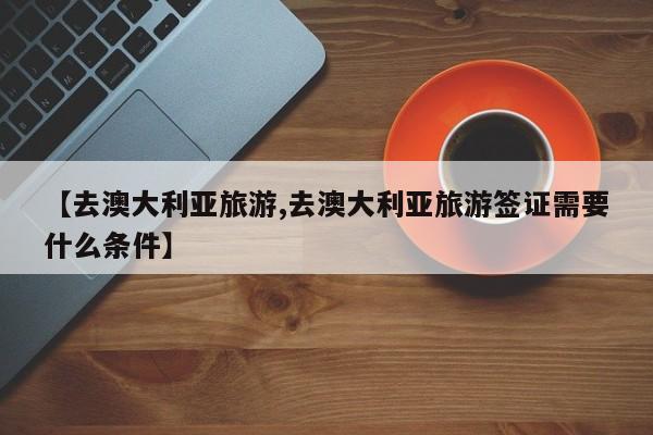 【去澳大利亚旅游,去澳大利亚旅游签证需要什么条件】
