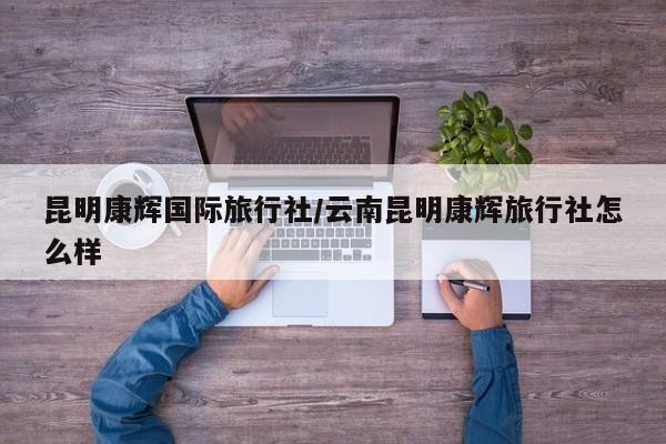 昆明康辉国际旅行社/云南昆明康辉旅行社怎么样