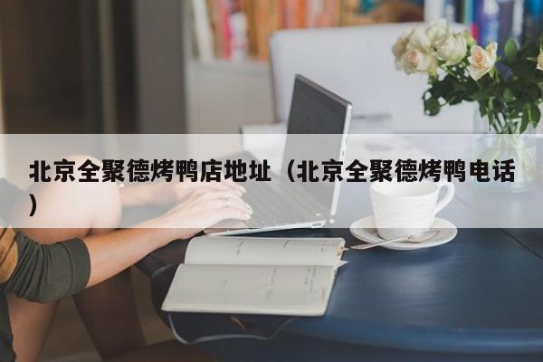 北京全聚德烤鸭店地址(北京全聚德烤鸭电话)