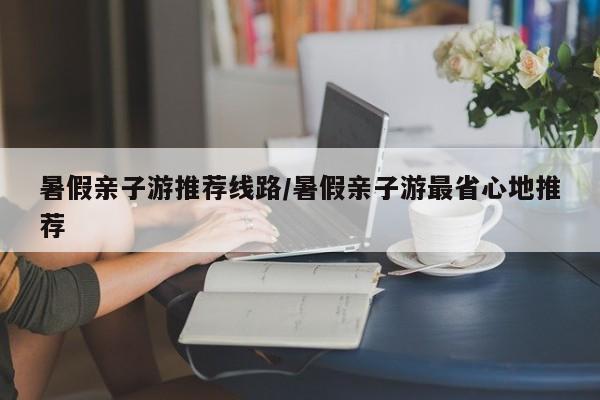 暑假亲子游推荐线路/暑假亲子游最省心地推荐