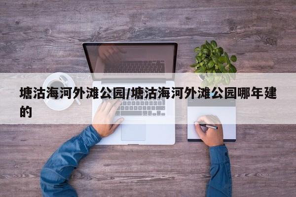 塘沽海河外滩公园/塘沽海河外滩公园哪年建的