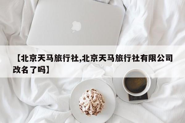【北京天马旅行社,北京天马旅行社有限公司改名了吗】