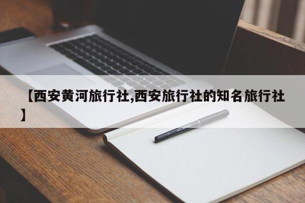 【西安黄河旅行社,西安旅行社的知名旅行社】