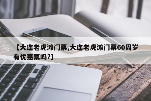 【大连老虎滩门票,大连老虎滩门票60周岁有优惠票吗?】