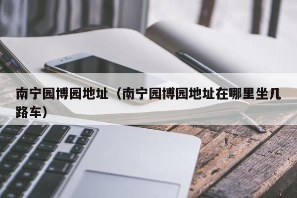 南宁园博园地址(南宁园博园地址在哪里坐几路车)