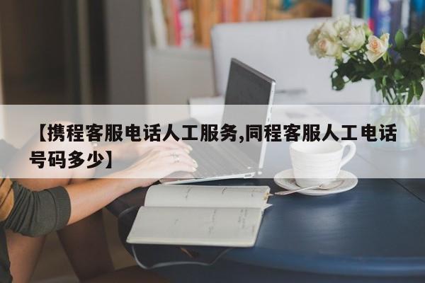 【携程客服电话人工服务,同程客服人工电话号码多少】