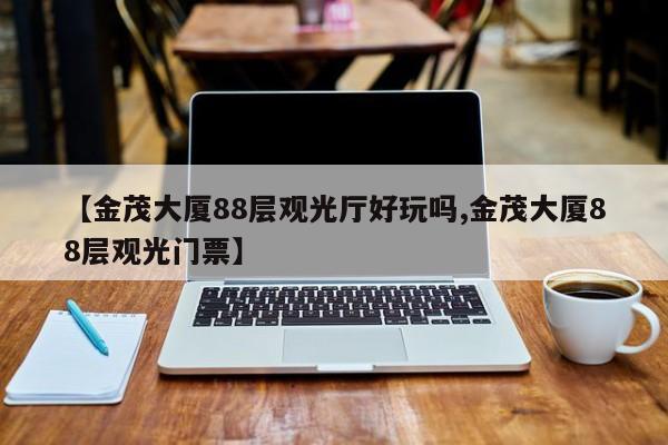 【金茂大厦88层观光厅好玩吗,金茂大厦88层观光门票】