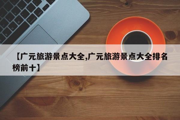 【广元旅游景点大全,广元旅游景点大全排名榜前十】