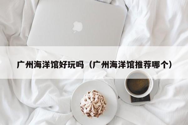 广州海洋馆好玩吗(广州海洋馆推荐哪个)