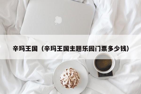 辛玛王国(辛玛王国主题乐园门票多少钱)