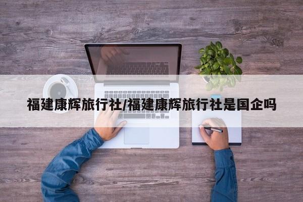 福建康辉旅行社/福建康辉旅行社是国企吗
