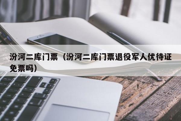汾河二库门票(汾河二库门票退役军人优待证免票吗)