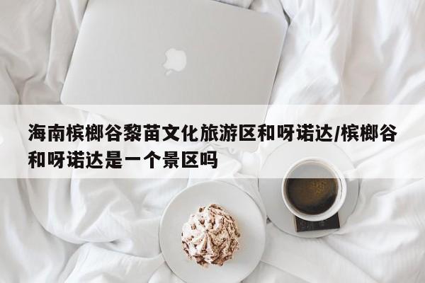 海南槟榔谷黎苗文化旅游区和呀诺达/槟榔谷和呀诺达是一个景区吗