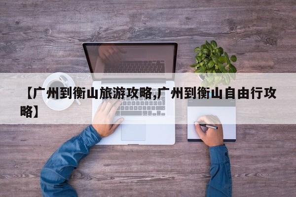 【广州到衡山旅游攻略,广州到衡山自由行攻略】