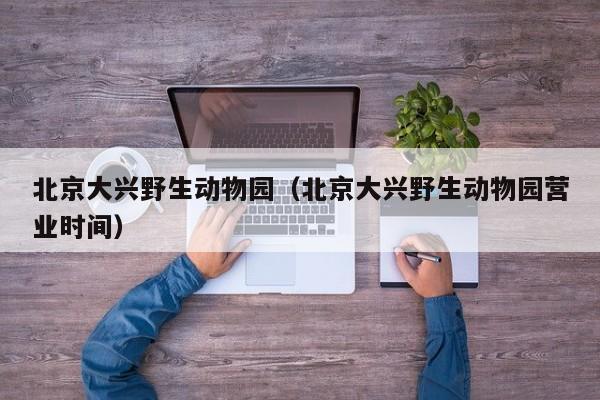 北京大兴野生动物园(北京大兴野生动物园营业时间)