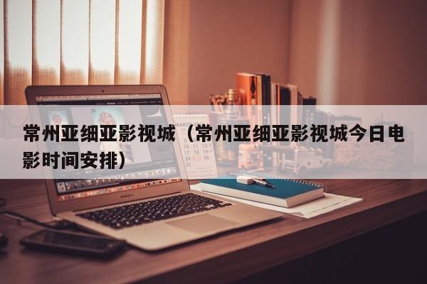 常州亚细亚影视城(常州亚细亚影视城今日电影时间安排)