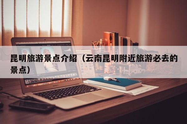 昆明旅游景点介绍(云南昆明附近旅游必去的景点)