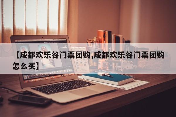 【成都欢乐谷门票团购,成都欢乐谷门票团购怎么买】