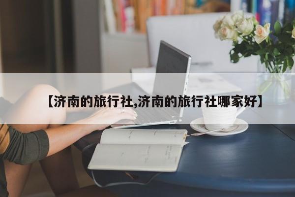 【济南的旅行社,济南的旅行社哪家好】