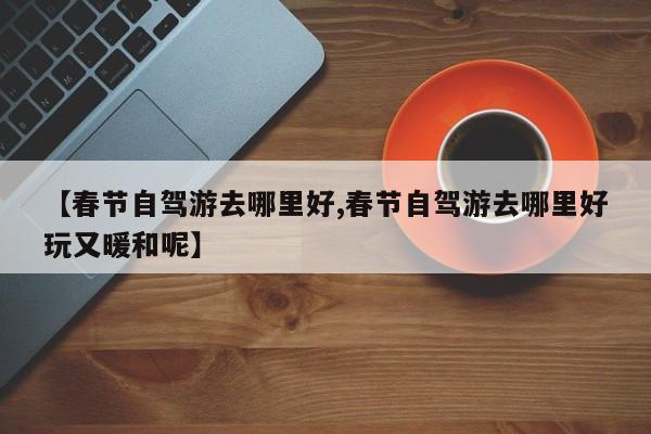 【春节自驾游去哪里好,春节自驾游去哪里好玩又暖和呢】