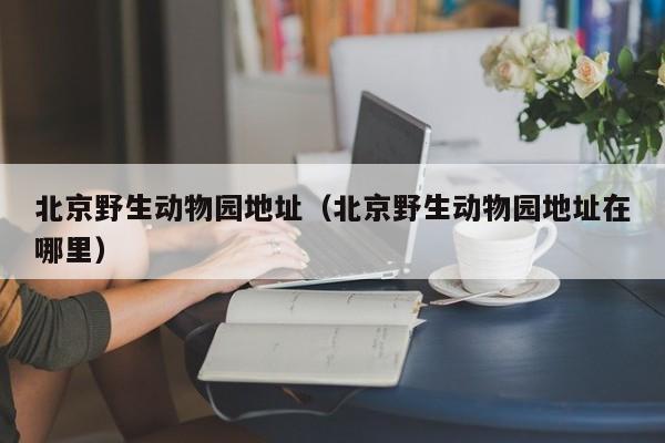 北京野生动物园地址(北京野生动物园地址在哪里)