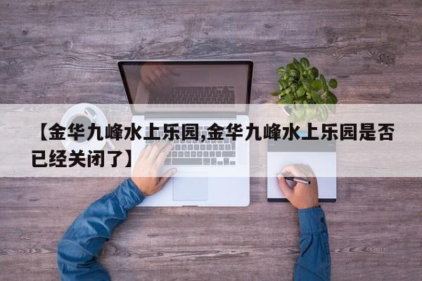 【金华九峰水上乐园,金华九峰水上乐园是否已经关闭了】