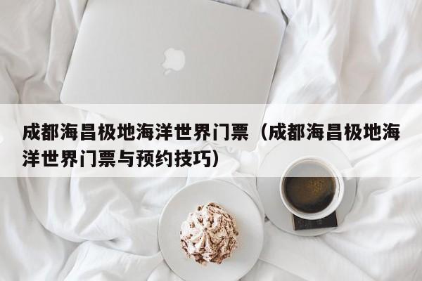 成都海昌极地海洋世界门票(成都海昌极地海洋世界门票与预约技巧)