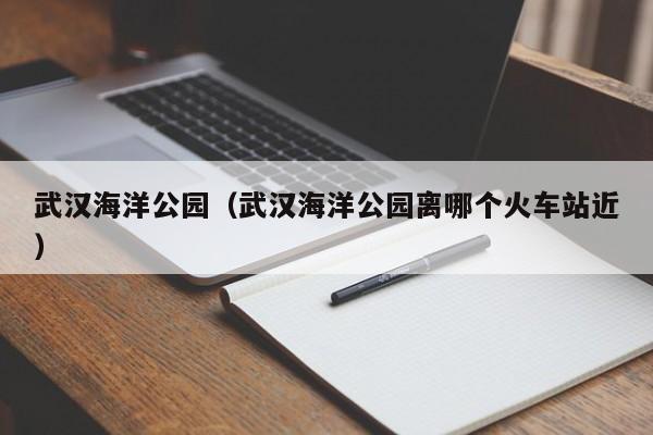 武汉海洋公园(武汉海洋公园离哪个火车站近)