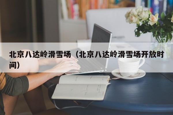 北京八达岭滑雪场(北京八达岭滑雪场开放时间)