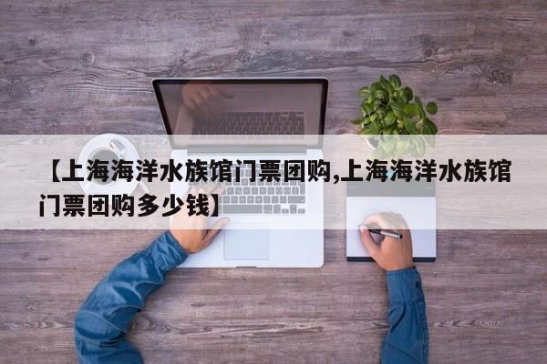 【上海海洋水族馆门票团购,上海海洋水族馆门票团购多少钱】