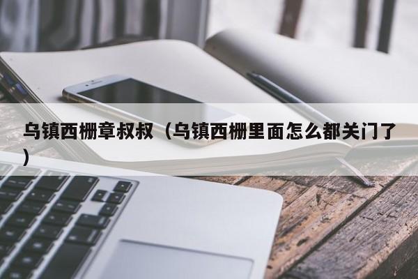 乌镇西栅章叔叔(乌镇西栅里面怎么都关门了)