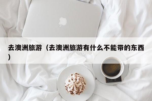 去澳洲旅游(去澳洲旅游有什么不能带的东西)